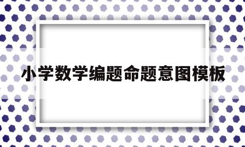 小学数学编题命题意图模板(数学命题意图和设计思路怎么写)