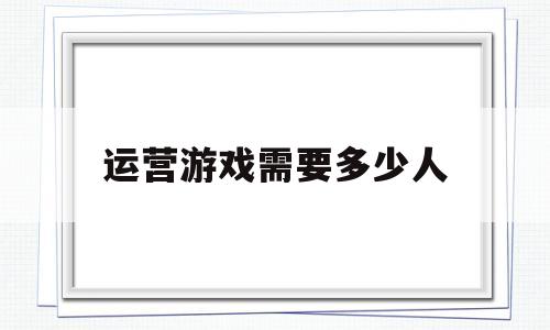 运营游戏需要多少人(运营一个网络游戏要多少钱)