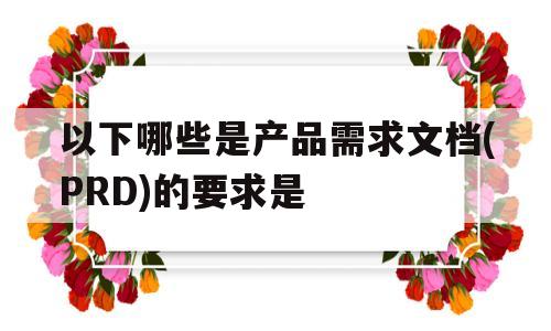 以下哪些是产品需求文档(PRD)的要求是(产品需求文档的主要用途有)