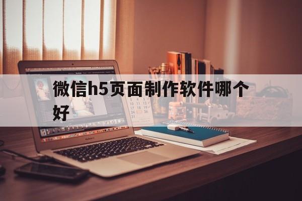 微信h5页面制作软件哪个好(微信h5页面制作软件哪个好用)