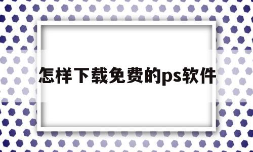 怎样下载免费的ps软件(怎样下载免费的ps软件安装)