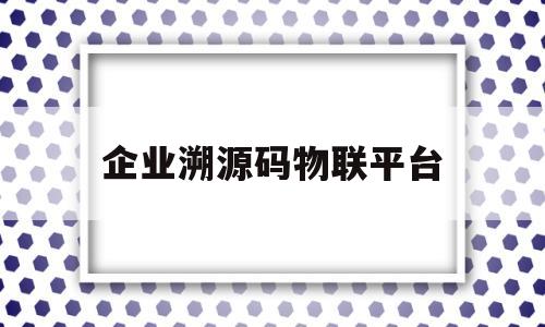 企业溯源码物联平台(溯源码申请公司有什么要求)