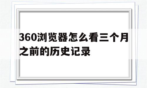 360浏览器怎么看三个月之前的历史记录的简单介绍