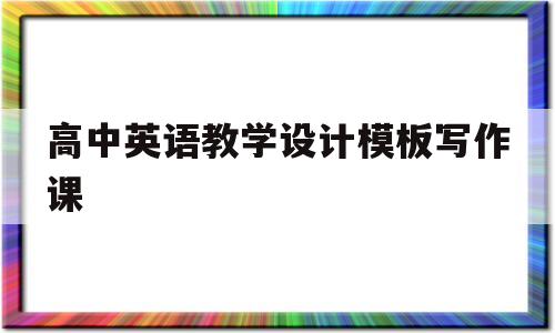 高中英语教学设计模板写作课(高中英语写作课教学设计万能模板)