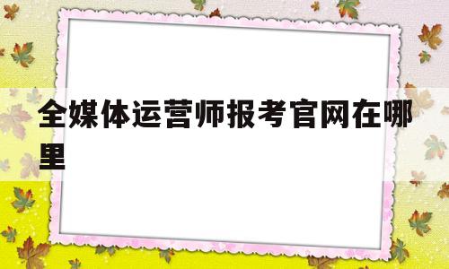 全媒体运营师报考官网在哪里(全媒体运营师报考官网在哪里河南)