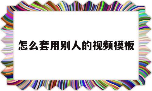 怎么套用别人的视频模板(下载别人作品怎么去掉水印)