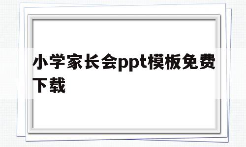 小学家长会ppt模板免费下载(ppt模板免费下载的网站有哪些)