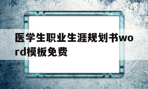 医学生职业生涯规划书word模板免费(医学生职业生涯规划书word模板免费打印)