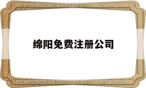 绵阳免费注册公司(绵阳免费注册公司有哪些)