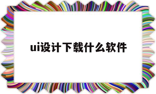 ui设计下载什么软件(ui设计用什么软件比较好)