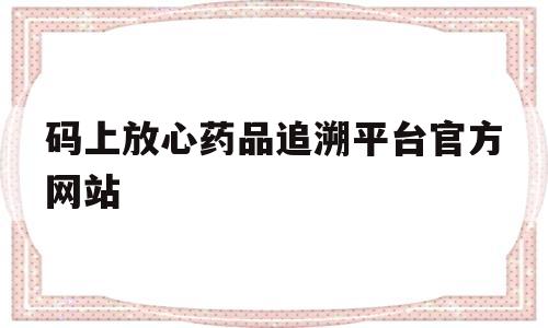 码上放心药品追溯平台官方网站(码上放心药品追溯平台官方网站登录)