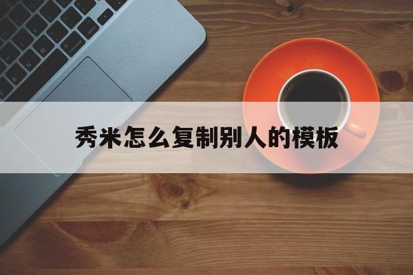 秀米怎么复制别人的模板(秀米怎么复制别人的模板链接)