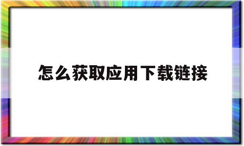 怎么获取应用下载链接(app下载链接怎么获取)