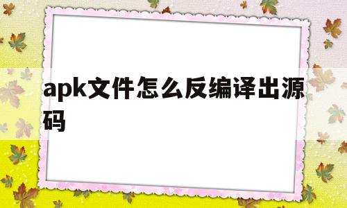 apk文件怎么反编译出源码(apk文件反编译后得到的文件有什么用)