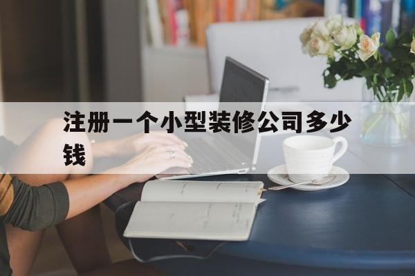 注册一个小型装修公司多少钱(注册小型装修公司需要什么条件)