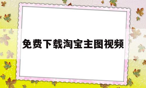 免费下载淘宝主图视频(淘宝主图短视频怎么下载)