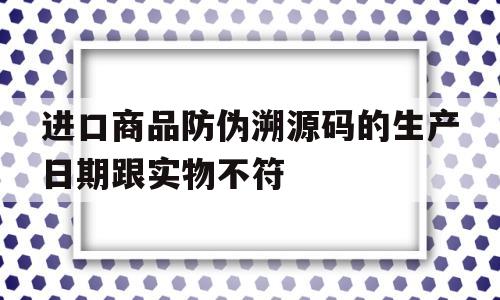 进口商品防伪溯源码的生产日期跟实物不符(进口商品防伪溯源码的生产日期跟实物不符怎么办)