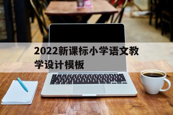 2022新课标小学语文教学设计模板(2022新课标小学语文教学设计模板下载)