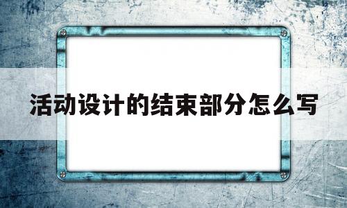 活动设计的结束部分怎么写(活动设计的结束部分怎么写的)