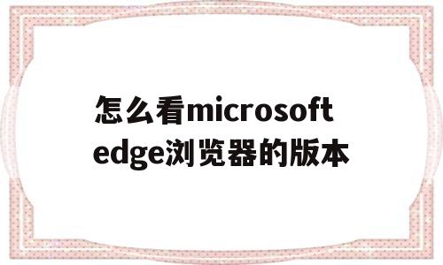 怎么看microsoftedge浏览器的版本(怎么看microsoft edge浏览器的版本)