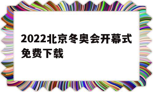 2022北京冬奥会开幕式免费下载(2022年北京冬奥会开幕式的短视频)