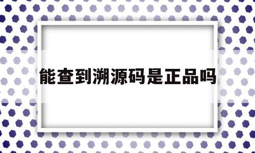 能查到溯源码是正品吗(溯源码真的可以检查真伪吗)