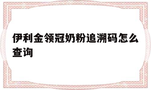 伊利金领冠奶粉追溯码怎么查询(伊利金领冠奶粉追溯码怎么查询的)