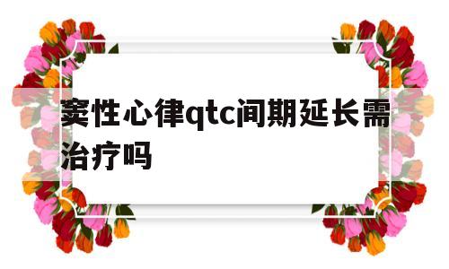 窦性心律qtc间期延长需治疗吗(窦性心律qtc间期延长可以自我修好吗)