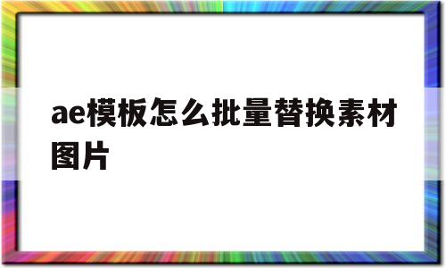 ae模板怎么批量替换素材图片(ae模板怎么批量替换素材图片,保留原来素材)