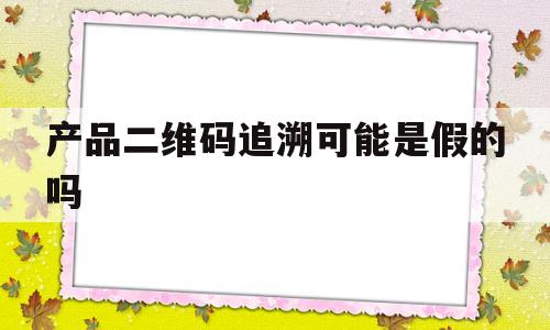 产品二维码追溯可能是假的吗(产品二维码追溯可能是假的吗安全吗)