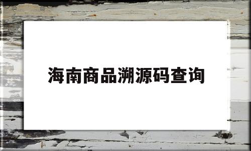 海南商品溯源码查询(海南进口商品溯源防伪平台)