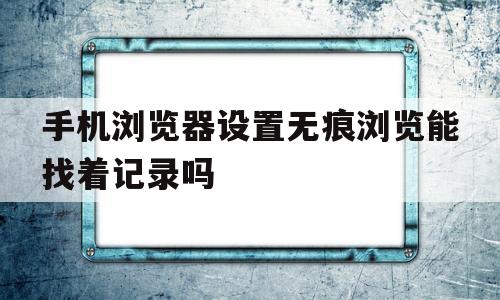 手机浏览器设置无痕浏览能找着记录吗(手机浏览器设置了无痕模式还能查到历史记录吗)