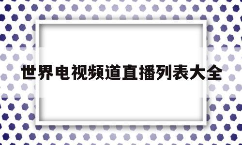 世界电视频道直播列表大全的简单介绍