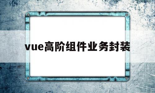 vue高阶组件业务封装(vue 组件封装应该遵循 什么样的设计模式)