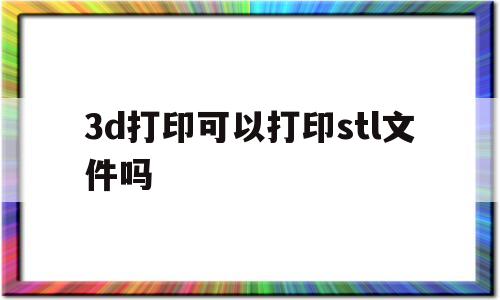 3d打印可以打印stl文件吗(3d打印stl模型文件免费下载)