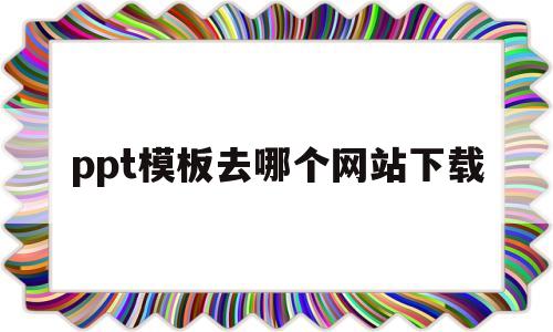 ppt模板去哪个网站下载(ppt模板下载哪个网站比较好)