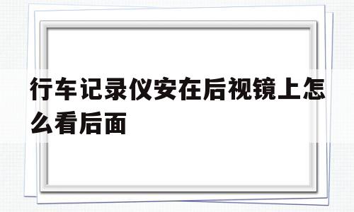 行车记录仪安在后视镜上怎么看后面(后视镜行车记录仪安装后如何看后面车辆)