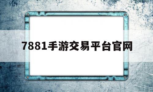 7881手游交易平台官网(7881游戏交易平台是哪里的)