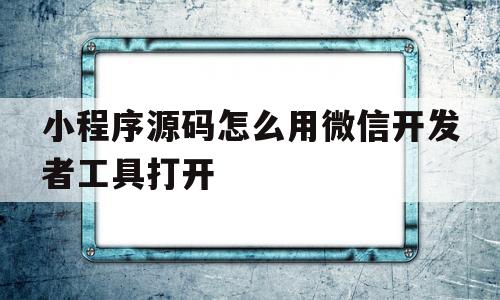 小程序源码怎么用微信开发者工具打开(小程序源码怎么用微信开发者工具打开呢)