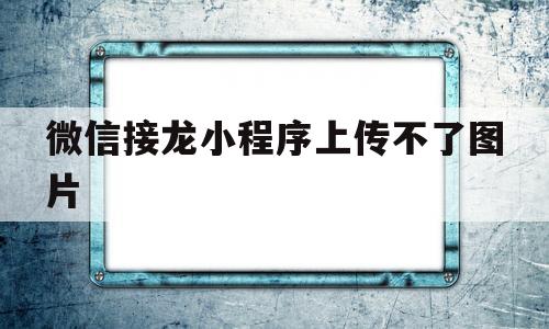 微信接龙小程序上传不了图片(微信接龙小程序上传不了图片怎么办)