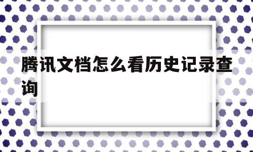 腾讯文档怎么看历史记录查询(腾讯文档怎么看历史记录查询结果)