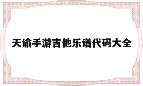 天谕手游吉他乐谱代码大全(天谕手游乐谱代码大全0311手游网)