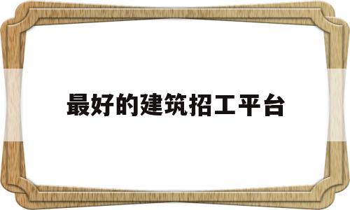 最好的建筑招工平台(建筑招工哪个平台信息最真实)