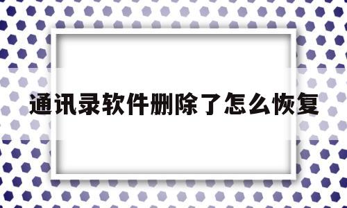 通讯录软件删除了怎么恢复(通讯录软件删除了怎么恢复聊天记录)