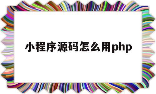 小程序源码怎么用php(php小程序开发完整教程)