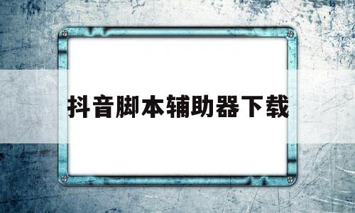 抖音脚本辅助器下载(抖音辅助脚本去哪里找比较好)