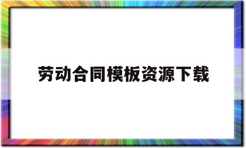 劳动合同模板资源下载(劳动合同模板资源下载安装)