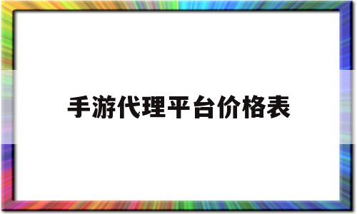 手游代理平台价格表(传奇手游代理平台价格表)