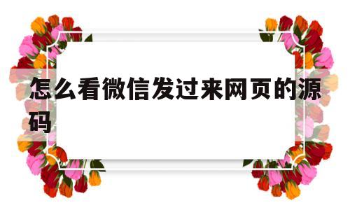 怎么看微信发过来网页的源码(微信里发的网址怎么用浏览器打开)