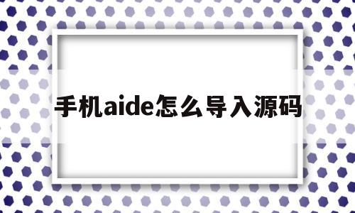 手机aide怎么导入源码(aide源码是怎么打包apk的)